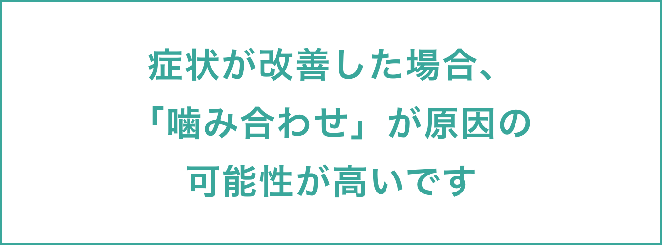 症状が改善した場合、「噛み合わせ」が原因の可能性が高いです